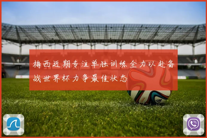 梅西近期专注单独训练全力以赴备战世界杯力争最佳状态