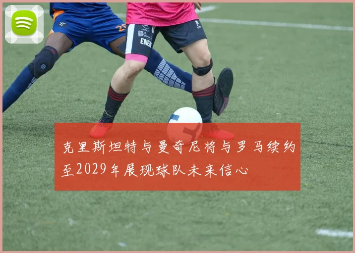 克里斯坦特与曼奇尼将与罗马续约至2029年展现球队未来信心