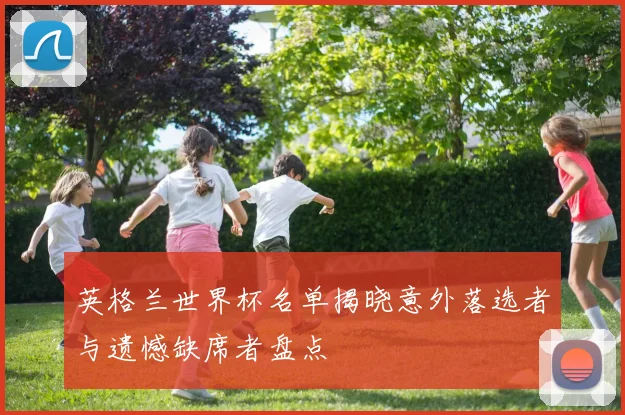 英格兰世界杯名单揭晓意外落选者与遗憾缺席者盘点