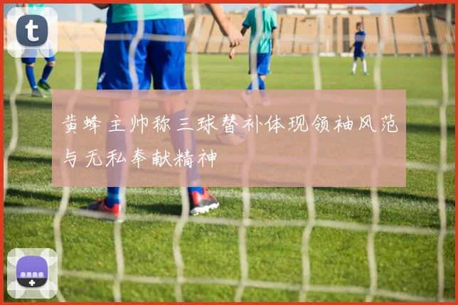 黄蜂主帅称三球替补体现领袖风范与无私奉献精神