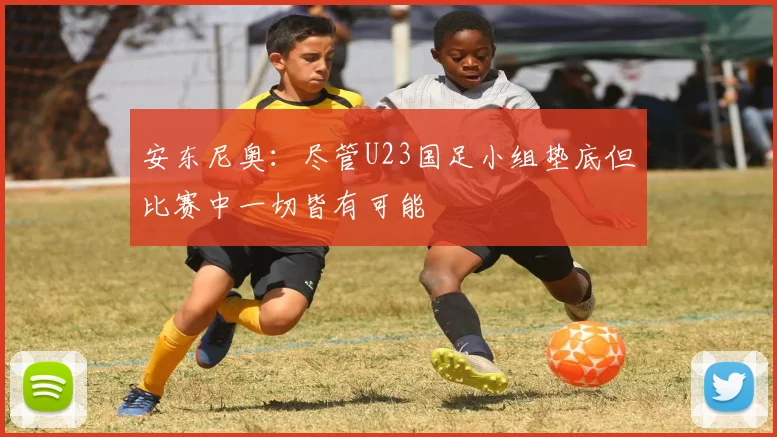 安东尼奥：尽管U23国足小组垫底但比赛中一切皆有可能