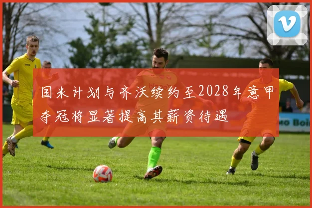 国米计划与齐沃续约至2028年意甲夺冠将显著提高其薪资待遇