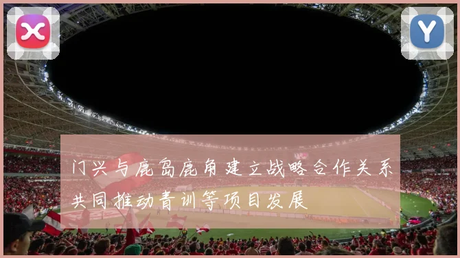 门兴与鹿岛鹿角建立战略合作关系共同推动青训等项目发展