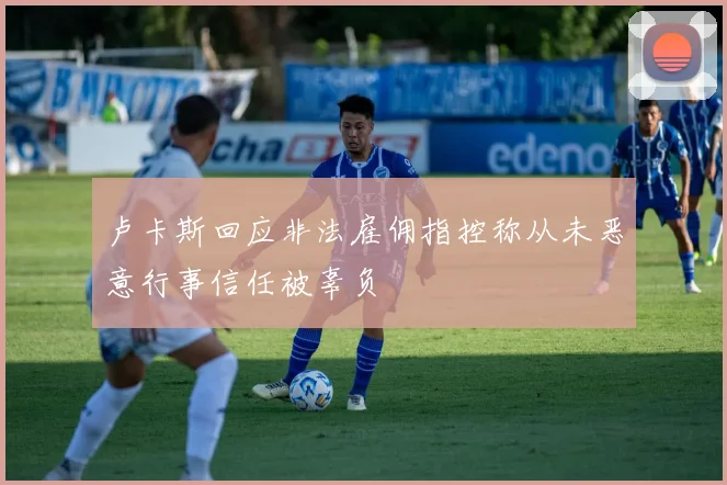 卢卡斯回应非法雇佣指控称从未恶意行事信任被辜负