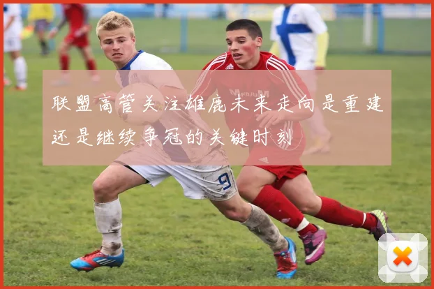 联盟高管关注雄鹿未来走向是重建还是继续争冠的关键时刻