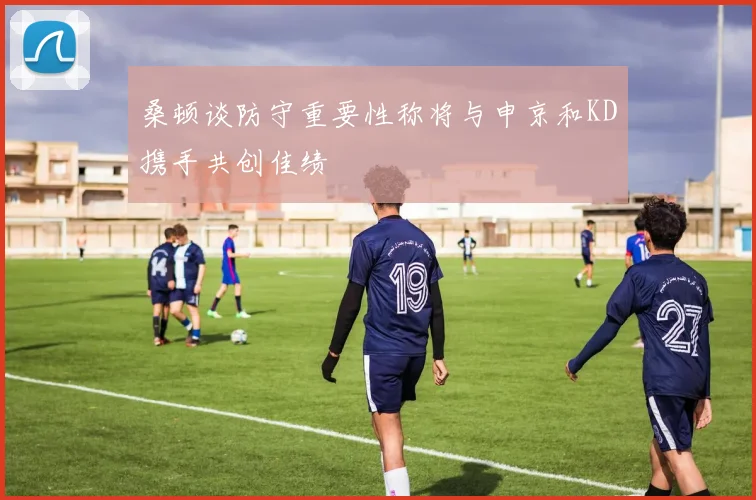 桑顿谈防守重要性称将与申京和KD携手共创佳绩