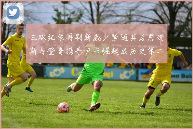 三双纪录再刷新威少紧随其后詹姆斯与登哥携手卢卡崛起成历史第二