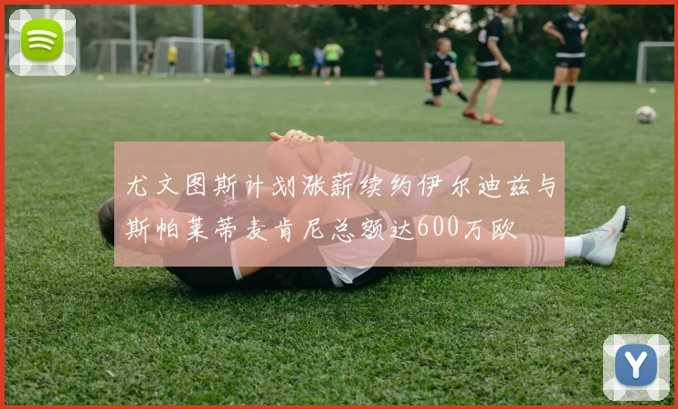 尤文图斯计划涨薪续约伊尔迪兹与斯帕莱蒂麦肯尼总额达600万欧