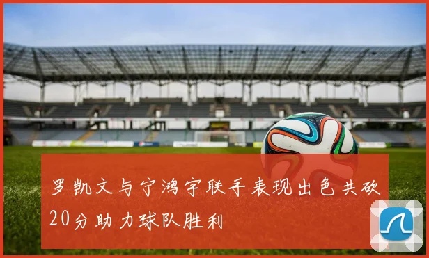 罗凯文与宁鸿宇联手表现出色共砍20分助力球队胜利