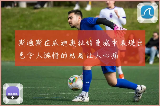 斯通斯在瓜迪奥拉的曼城中表现出色令人惋惜的结局让人心痛