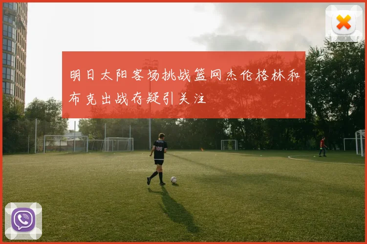 明日太阳客场挑战篮网杰伦格林和布克出战存疑引关注