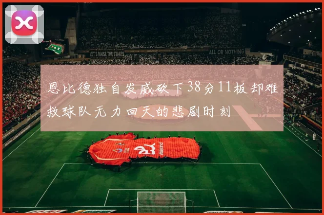 恩比德独自发威砍下38分11板却难救球队无力回天的悲剧时刻