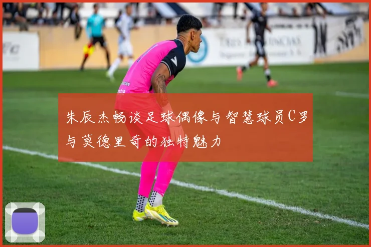 朱辰杰畅谈足球偶像与智慧球员C罗与莫德里奇的独特魅力