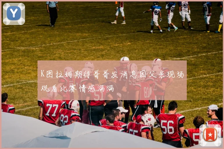 K图拉姆期待哥哥发消息因父亲现场观看比赛情感满满