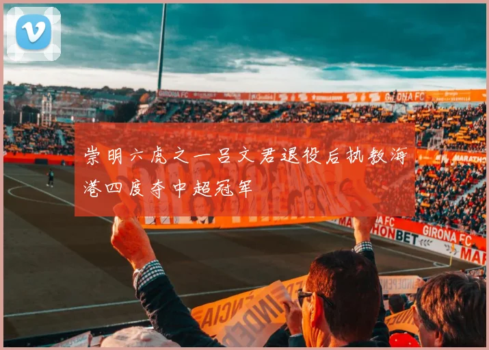 崇明六虎之一吕文君退役后执教海港四度夺中超冠军