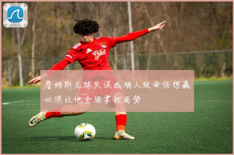 詹姆斯无球失误成湖人致命伤想赢必须让他全场掌控局势