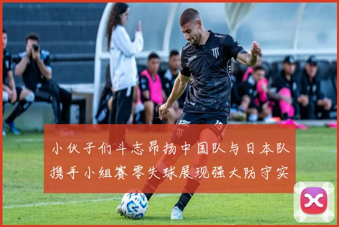 小伙子们斗志昂扬中国队与日本队携手小组赛零失球展现强大防守实力